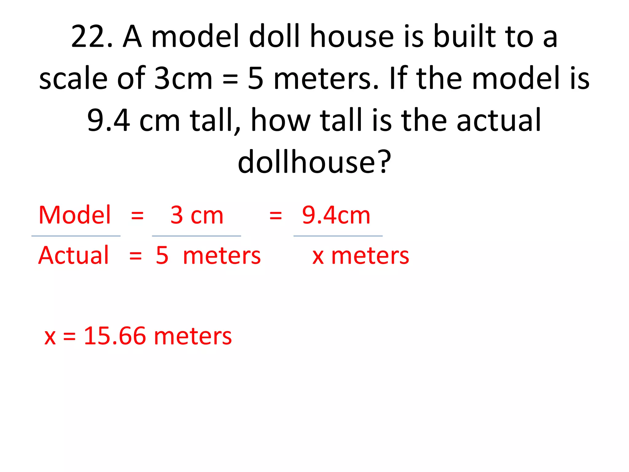 22. A model doll house is built to a 
scale of 3cm = 5 meters. If the model is 
9.4 cm tall, how tall is the actual 
dollhouse? 
Model = 3 cm = 9.4cm 
Actual = 5 meters x meters 
x = 15.66 meters 
 