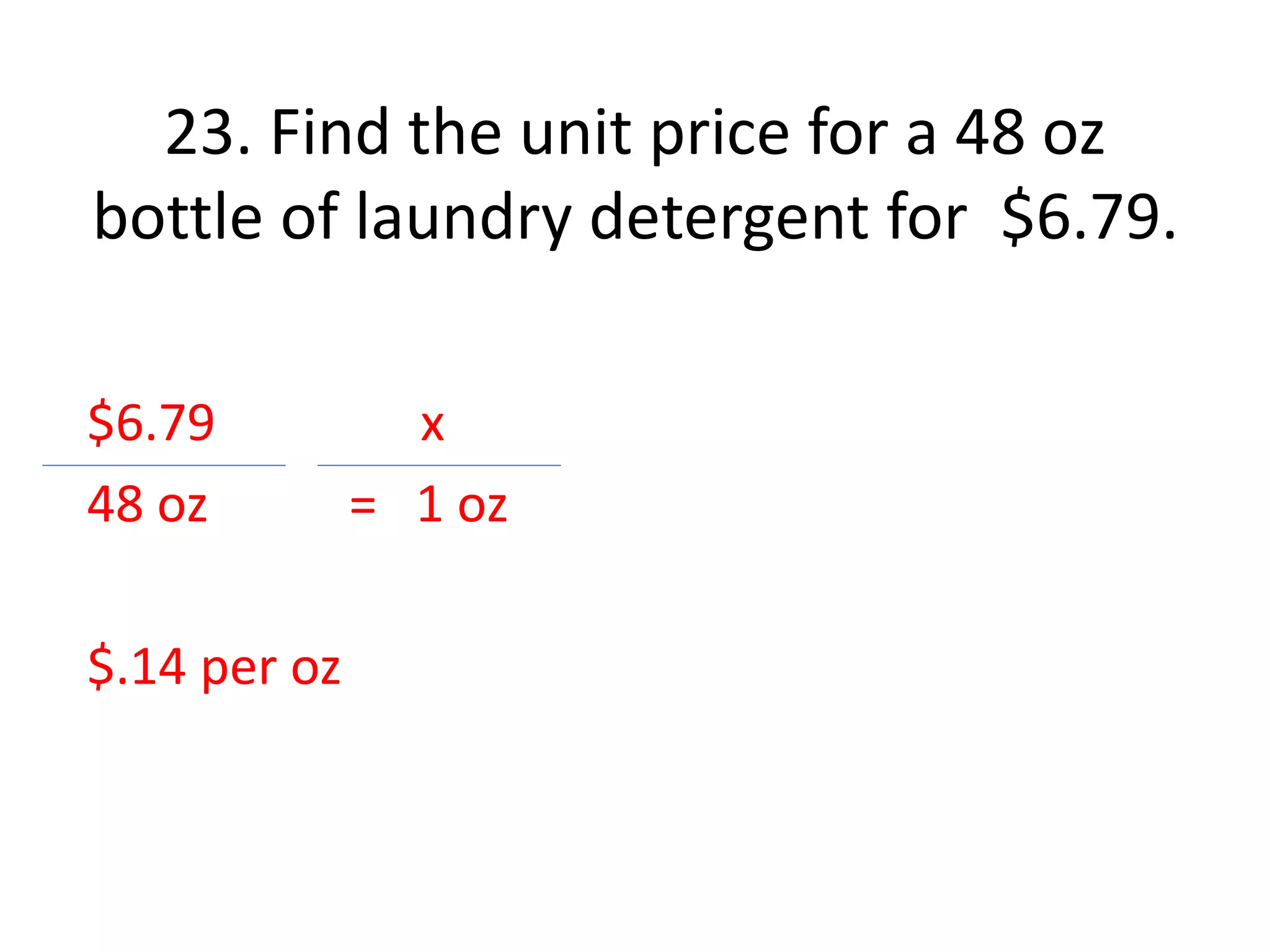 23. Find the unit price for a 48 oz 
bottle of laundry detergent for $6.79. 
$6.79 x 
48 oz = 1 oz 
$.14 per oz 
 