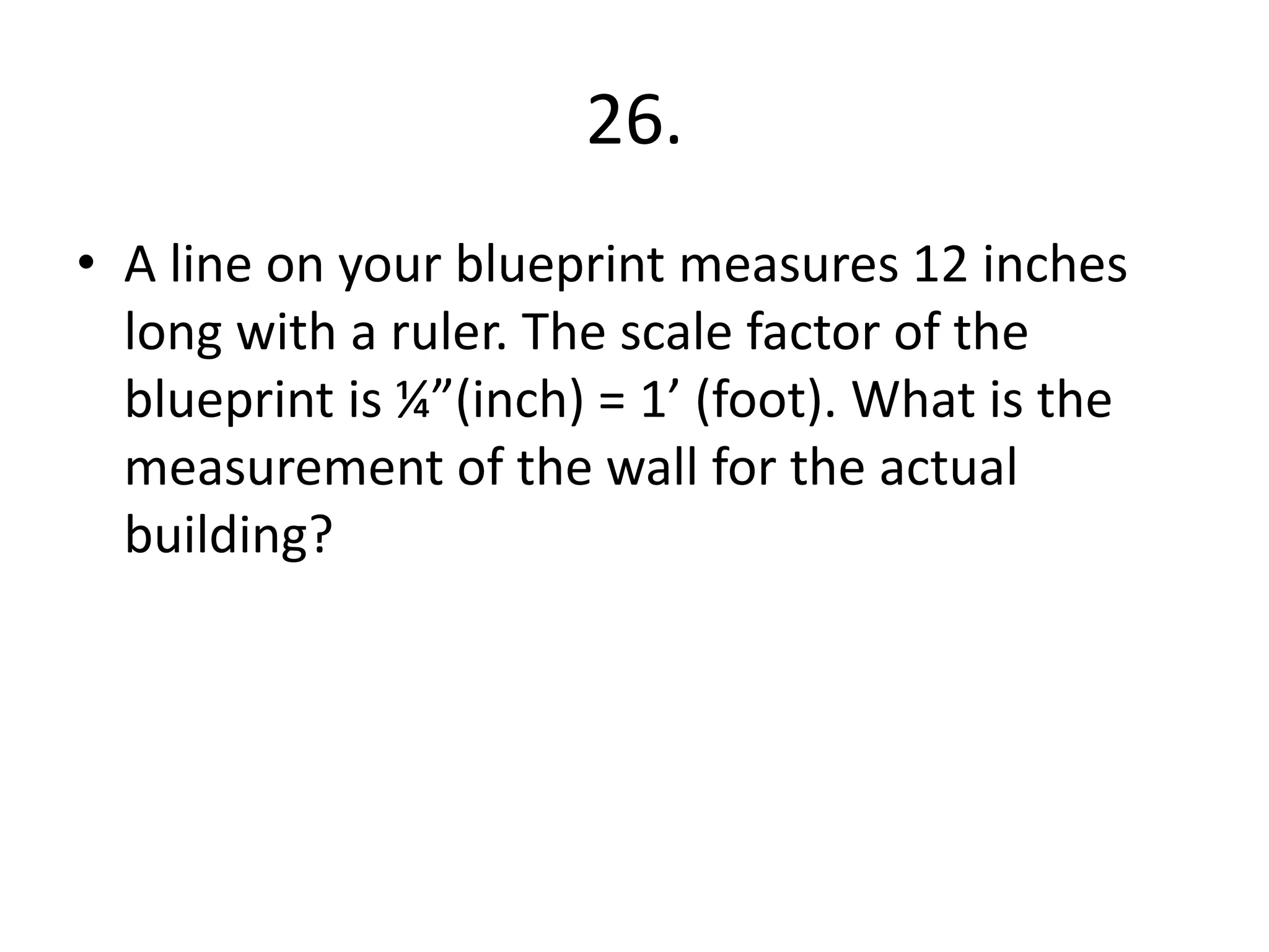 26. 
• A line on your blueprint measures 12 inches 
long with a ruler. The scale factor of the 
blueprint is ¼”(inch) = 1’ (foot). What is the 
measurement of the wall for the actual 
building? 
 