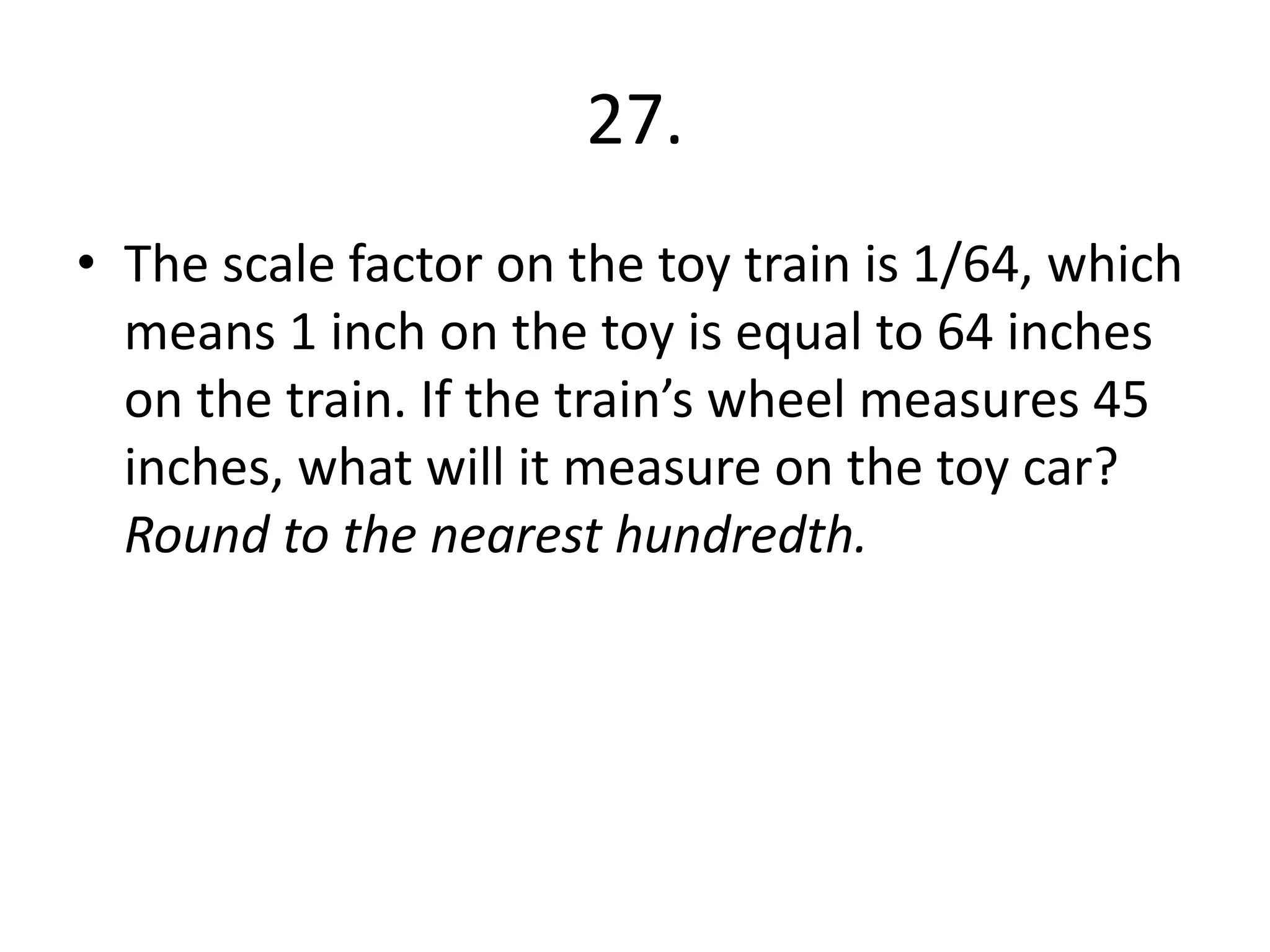 27. 
• The scale factor on the toy train is 1/64, which 
means 1 inch on the toy is equal to 64 inches 
on the train. If the train’s wheel measures 45 
inches, what will it measure on the toy car? 
Round to the nearest hundredth. 
 