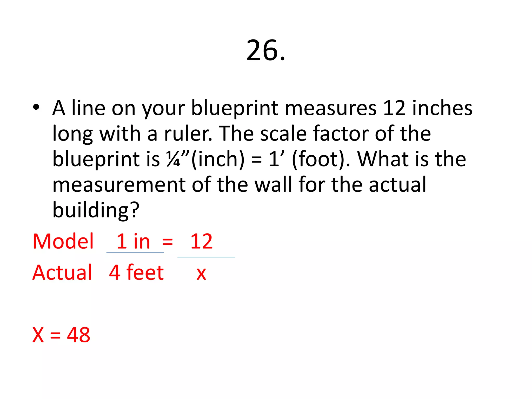 26. 
• A line on your blueprint measures 12 inches 
long with a ruler. The scale factor of the 
blueprint is ¼”(inch) = 1’ (foot). What is the 
measurement of the wall for the actual 
building? 
Model 1 in = 12 
Actual 4 feet x 
X = 48 
 
