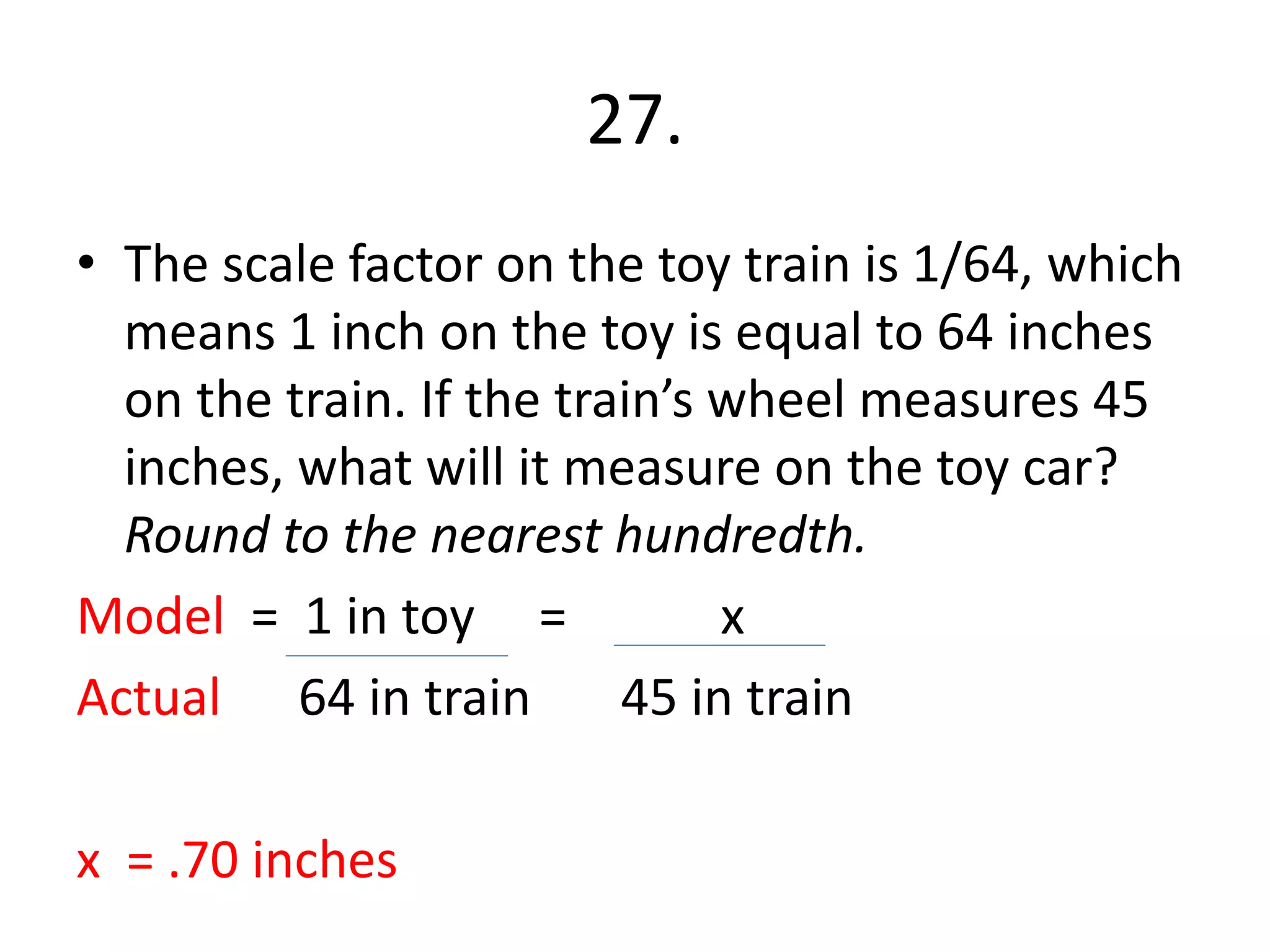 27. 
• The scale factor on the toy train is 1/64, which 
means 1 inch on the toy is equal to 64 inches 
on the train. If the train’s wheel measures 45 
inches, what will it measure on the toy car? 
Round to the nearest hundredth. 
Model = 1 in toy = x 
Actual 64 in train 45 in train 
x = .70 inches 
 