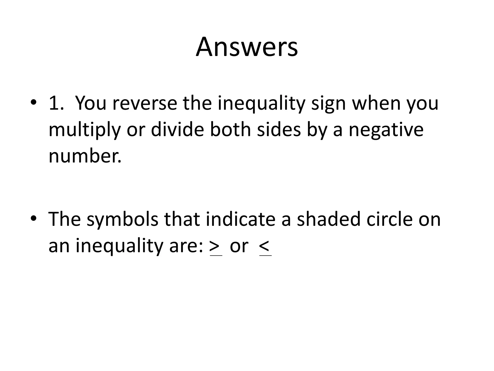 Answers 
• 1. You reverse the inequality sign when you 
multiply or divide both sides by a negative 
number. 
• The symbols that indicate a shaded circle on 
an inequality are: > or < 
 