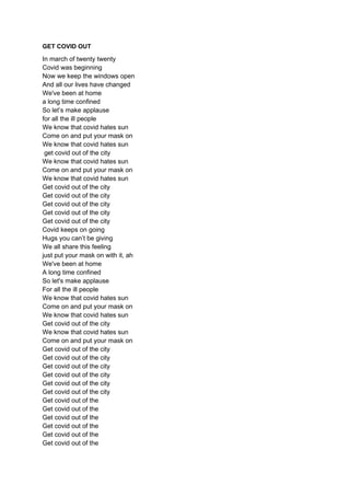 GET COVID OUT
In march of twenty twenty
Covid was beginning
Now we keep the windows open
And all our lives have changed
We...