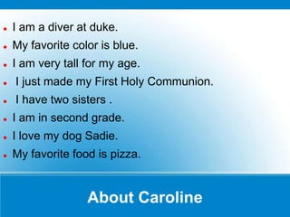    I am a diver at duke.
   My favorite color is blue.
   I am very tall for my age.
   I just made my First Holy Communion.
   I have two sisters .
   I am in second grade.
   I love my dog Sadie.
   My favorite food is pizza.


                   About Caroline
 