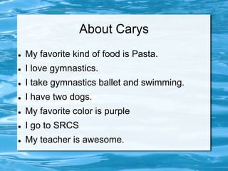 About Carys
   My favorite kind of food is Pasta.
   I love gymnastics.
   I take gymnastics ballet and swimming.
   I have two dogs.
   My favorite color is purple
   I go to SRCS
   My teacher is awesome.
 