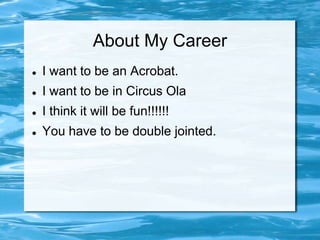 About My Career
   I want to be an Acrobat.
   I want to be in Circus Ola
   I think it will be fun!!!!!!
   You have to be double jointed.
 