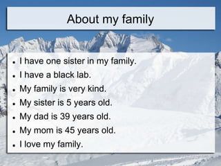 About my family


   I have one sister in my family.
   I have a black lab.
   My family is very kind.
   My sister is 5 years old.
   My dad is 39 years old.
   My mom is 45 years old.
   I love my family.
 