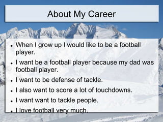 About My Career


   When I grow up I would like to be a football
    player.
   I want be a football player because my dad was
    football player.
   I want to be defense of tackle.
   I also want to score a lot of touchdowns.
   I want want to tackle people.
   I love football very much.
 