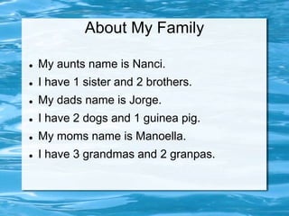 About My Family

   My aunts name is Nanci.
   I have 1 sister and 2 brothers.
   My dads name is Jorge.
   I have 2 dogs and 1 guinea pig.
   My moms name is Manoella.
   I have 3 grandmas and 2 granpas.
 