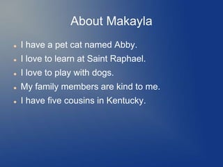 About Makayla
   I have a pet cat named Abby.
   I love to learn at Saint Raphael.
   I love to play with dogs.
   My family members are kind to me.
   I have five cousins in Kentucky.
 