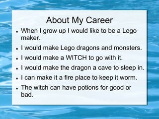 About My Career
   When I grow up I would like to be a Lego
    maker.
   I would make Lego dragons and monsters.
   I would make a WITCH to go with it.
   I would make the dragon a cave to sleep in.
   I can make it a fire place to keep it worm.
   The witch can have potions for good or
    bad.
 
