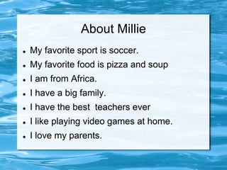 About Millie
   My favorite sport is soccer.
   My favorite food is pizza and soup
   I am from Africa.
   I have a big family.
   I have the best teachers ever
   I like playing video games at home.
   I love my parents.
 