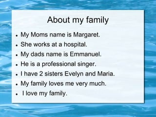 About my family
   My Moms name is Margaret.
   She works at a hospital.
   My dads name is Emmanuel.
   He is a professional singer.
   I have 2 sisters Evelyn and Maria.
   My family loves me very much.
   I love my family.
 