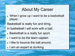 About My Career
   When I grow up I want to be a basketball
    player.
Basketball is really fun and tiring.
In basketball I will work with a ball.
   Basketball is a really fun sport.
   I want to be the team captain
   I like to bounce the ball around.
   I am an expert at dunking.
 