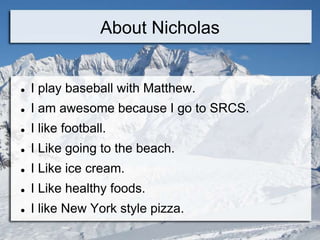 About Nicholas


   I play baseball with Matthew.
   I am awesome because I go to SRCS.
   I like football.
   I Like going to the beach.
   I Like ice cream.
   I Like healthy foods.
   I like New York style pizza.
 