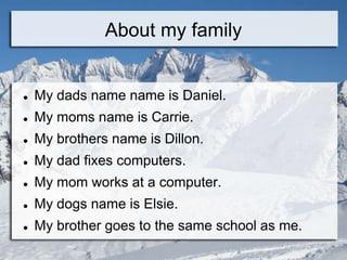 About my family


   My dads name name is Daniel.
   My moms name is Carrie.
   My brothers name is Dillon.
   My dad fixes computers.
   My mom works at a computer.
   My dogs name is Elsie.
   My brother goes to the same school as me.
 