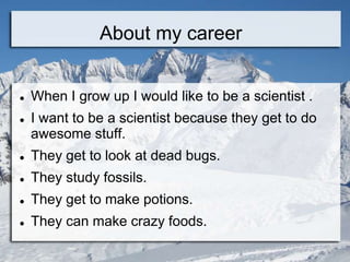 About my career


   When I grow up I would like to be a scientist .
   I want to be a scientist because they get to do
    awesome stuff.
   They get to look at dead bugs.
   They study fossils.
   They get to make potions.
   They can make crazy foods.
 