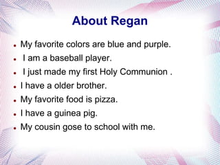 About Regan
   My favorite colors are blue and purple.
   I am a baseball player.
   I just made my first Holy Communion .
   I have a older brother.
   My favorite food is pizza.
   I have a guinea pig.
   My cousin gose to school with me.
 