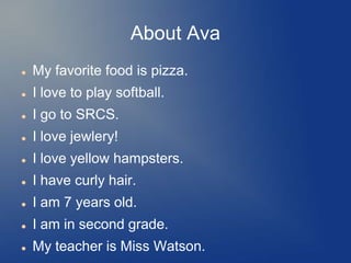 About Ava
   My favorite food is pizza.
   I love to play softball.
   I go to SRCS.
   I love jewlery!
   I love yellow hampsters.
   I have curly hair.
   I am 7 years old.
   I am in second grade.
   My teacher is Miss Watson.
 