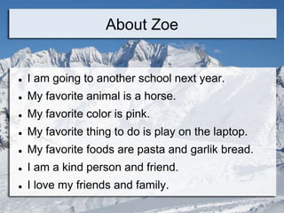 About Zoe


   I am going to another school next year.
   My favorite animal is a horse.
   My favorite color is pink.
   My favorite thing to do is play on the laptop.
   My favorite foods are pasta and garlik bread.
   I am a kind person and friend.
   I love my friends and family.
 