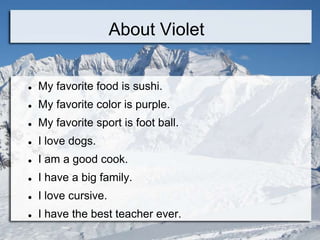 About Violet


   My favorite food is sushi.
   My favorite color is purple.
   My favorite sport is foot ball.
   I love dogs.
   I am a good cook.
   I have a big family.
   I love cursive.
   I have the best teacher ever.
 