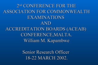 2 nd  CONFERENCE FOR THE ASSOCIATION FOR COMMONWEALTH EXAMINATIONS  AND  ACCREDITATION BOARDS (ACEAB)  CONFERENCE,MALTA. William M. Kapambwe Senior Research Officer  18-22 MARCH 2002. 