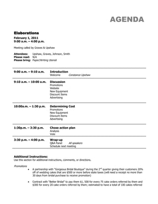 AGENDA<br />Elaborations<br />February 1, 2011<br />9:00 a.m. – 4:00 p.m.<br />Meeting called by Graves & Upshaw<br />Attendees:Upshaw, Graves, Johnson, Smith<br />Please read:N/A <br />Please bring:Paper/Writing Utensil <br />9:00 a.m. – 9:10 a.m.IntroductionWelcomeConstance Upshaw9:10 a.m. – 10:00 a.m.Discussion Promotions WebsiteNew Equipment Discount ItemsAdvertising10:00a.m. – 1:30 p.m.Determining Cost PromotionsNew Equipment Discount ItemsAdvertising1:30p.m. – 3:30 p.m.Chose action planAnalysisVote3:30 p.m. – 4:00 p.m.Wrap-upQ&A PanelAll speakersSchedule next meeting  <br />Additional Instructions:<br />Use this section for additional instructions, comments, or directions.<br />Promotions<br />,[object Object]