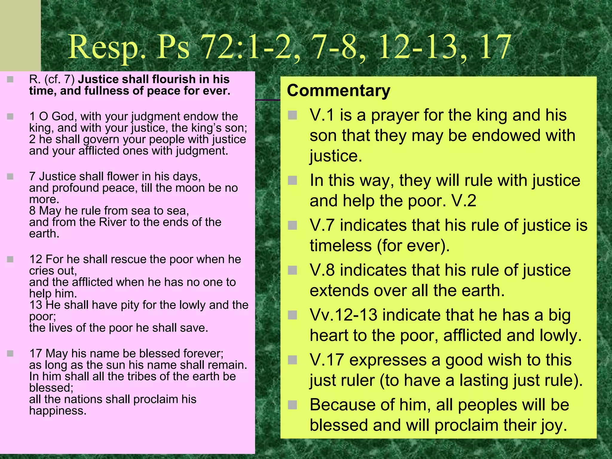 Resp. Ps 72:1-2, 7-8, 12-13, 17
 R. (cf. 7) Justice shall flourish in his
time, and fullness of peace for ever.
 1 O God, with your judgment endow the
king, and with your justice, the king’s son;
2 he shall govern your people with justice
and your afflicted ones with judgment.
 7 Justice shall flower in his days,
and profound peace, till the moon be no
more.
8 May he rule from sea to sea,
and from the River to the ends of the
earth.
 12 For he shall rescue the poor when he
cries out,
and the afflicted when he has no one to
help him.
13 He shall have pity for the lowly and the
poor;
the lives of the poor he shall save.
 17 May his name be blessed forever;
as long as the sun his name shall remain.
In him shall all the tribes of the earth be
blessed;
all the nations shall proclaim his
happiness.
Commentary
 V.1 is a prayer for the king and his
son that they may be endowed with
justice.
 In this way, they will rule with justice
and help the poor. V.2
 V.7 indicates that his rule of justice is
timeless (for ever).
 V.8 indicates that his rule of justice
extends over all the earth.
 Vv.12-13 indicate that he has a big
heart to the poor, afflicted and lowly.
 V.17 expresses a good wish to this
just ruler (to have a lasting just rule).
 Because of him, all peoples will be
blessed and will proclaim their joy.
 