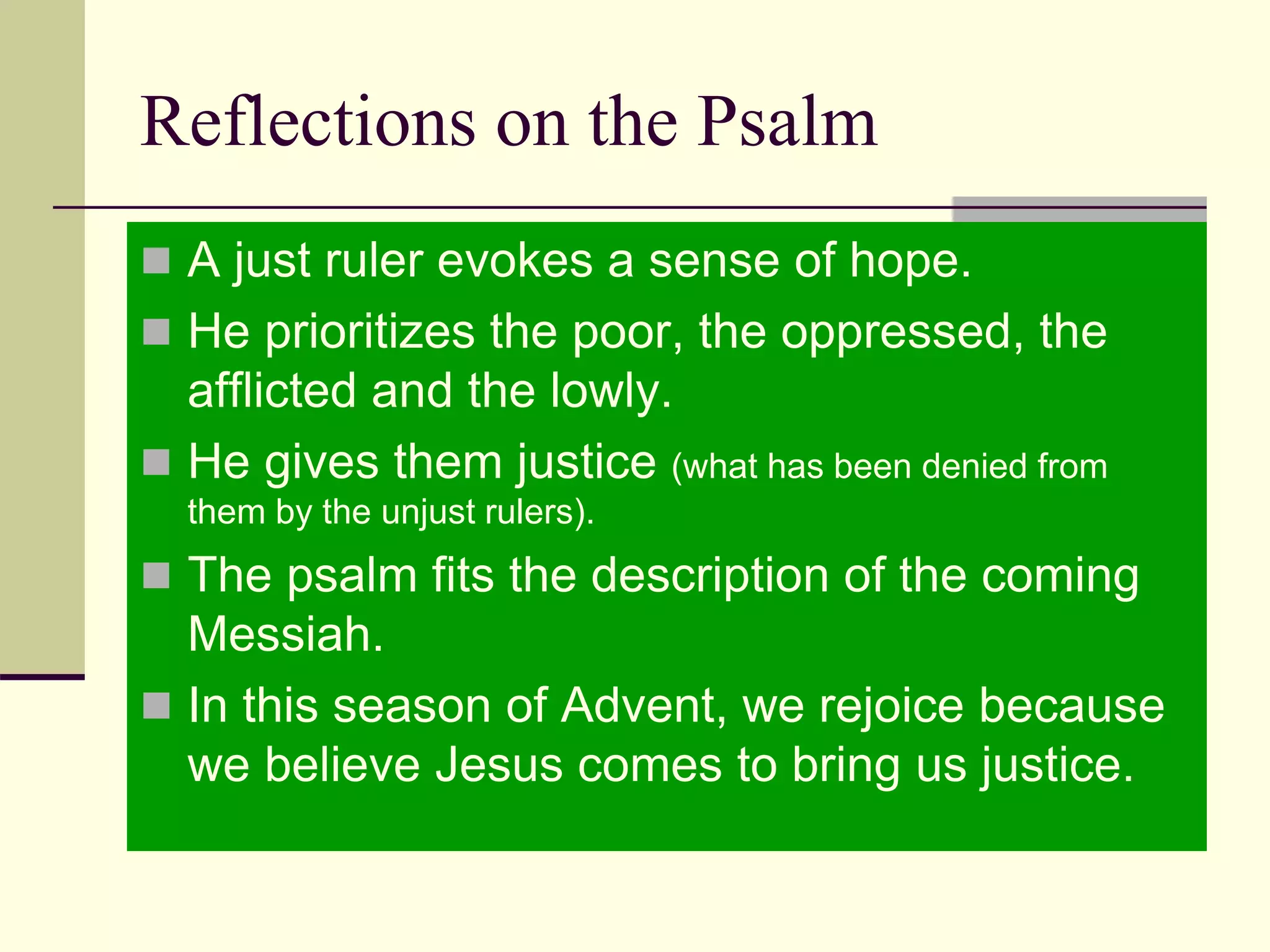 Reflections on the Psalm
 A just ruler evokes a sense of hope.
 He prioritizes the poor, the oppressed, the
afflicted and the lowly.
 He gives them justice (what has been denied from
them by the unjust rulers).
 The psalm fits the description of the coming
Messiah.
 In this season of Advent, we rejoice because
we believe Jesus comes to bring us justice.
 