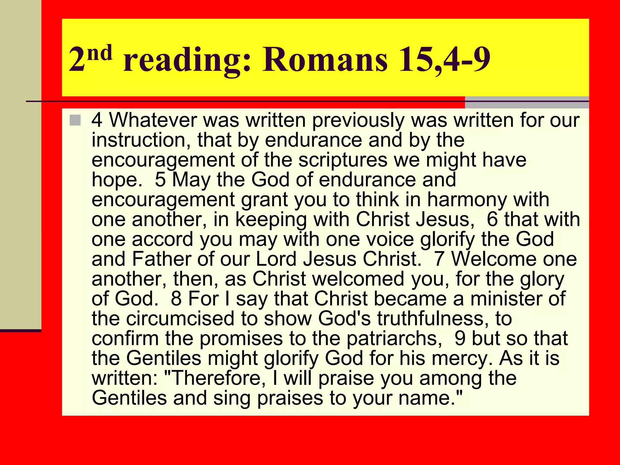 2nd reading: Romans 15,4-9
 4 Whatever was written previously was written for our
instruction, that by endurance and by the
encouragement of the scriptures we might have
hope. 5 May the God of endurance and
encouragement grant you to think in harmony with
one another, in keeping with Christ Jesus, 6 that with
one accord you may with one voice glorify the God
and Father of our Lord Jesus Christ. 7 Welcome one
another, then, as Christ welcomed you, for the glory
of God. 8 For I say that Christ became a minister of
the circumcised to show God's truthfulness, to
confirm the promises to the patriarchs, 9 but so that
the Gentiles might glorify God for his mercy. As it is
written: "Therefore, I will praise you among the
Gentiles and sing praises to your name."
 