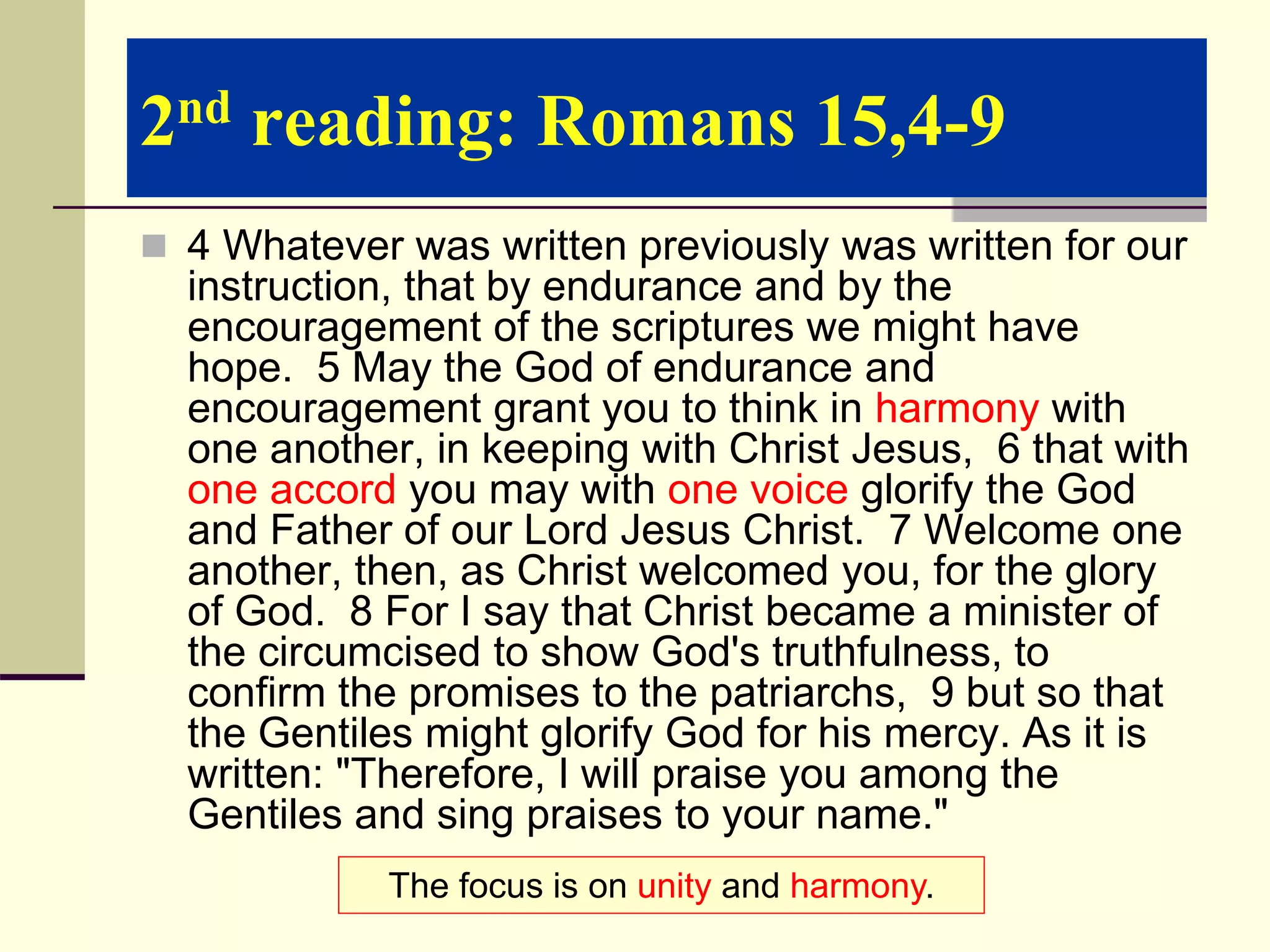 2nd reading: Romans 15,4-9
 4 Whatever was written previously was written for our
instruction, that by endurance and by the
encouragement of the scriptures we might have
hope. 5 May the God of endurance and
encouragement grant you to think in harmony with
one another, in keeping with Christ Jesus, 6 that with
one accord you may with one voice glorify the God
and Father of our Lord Jesus Christ. 7 Welcome one
another, then, as Christ welcomed you, for the glory
of God. 8 For I say that Christ became a minister of
the circumcised to show God's truthfulness, to
confirm the promises to the patriarchs, 9 but so that
the Gentiles might glorify God for his mercy. As it is
written: "Therefore, I will praise you among the
Gentiles and sing praises to your name."
The focus is on unity and harmony.
 