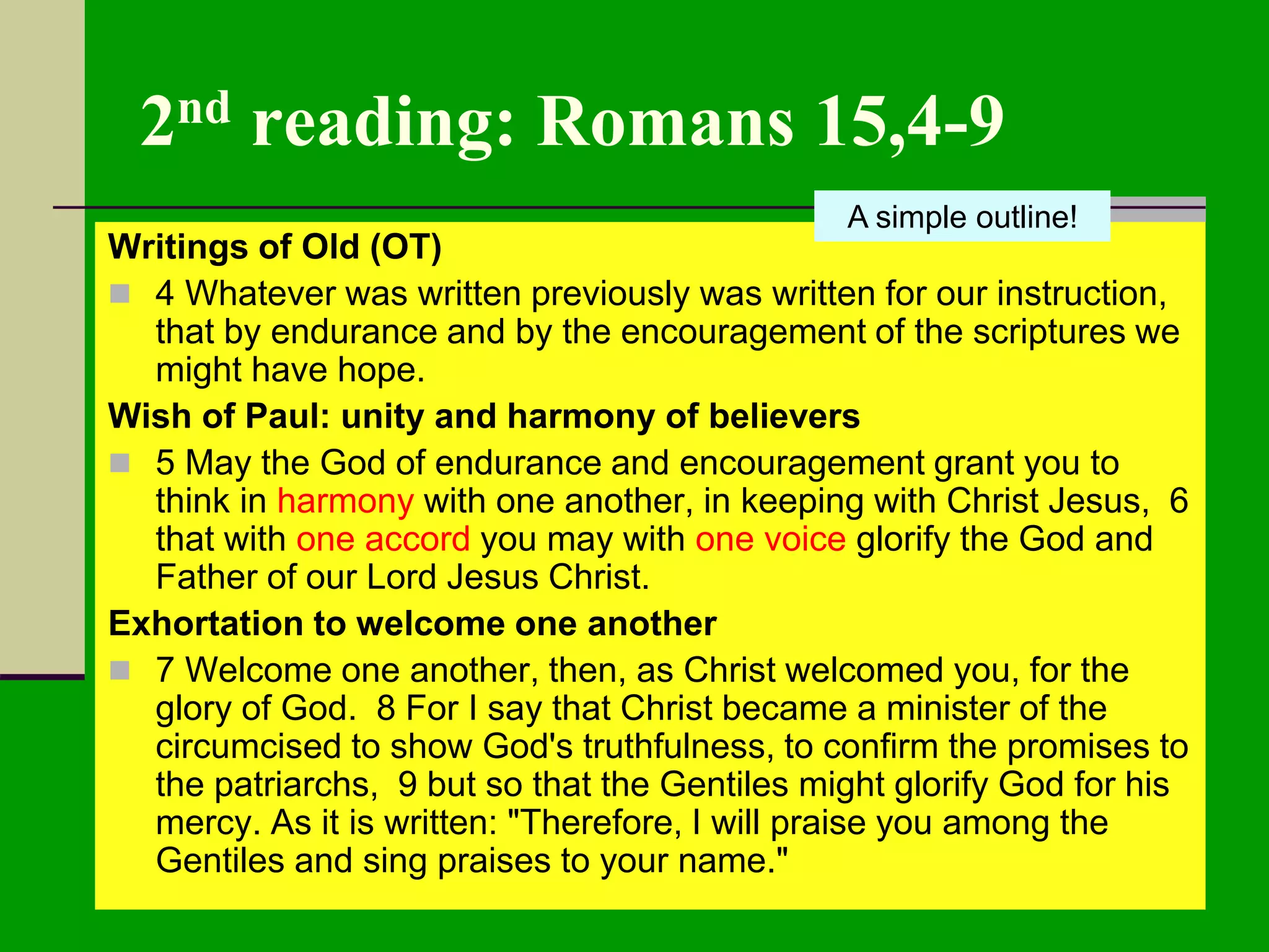 2nd reading: Romans 15,4-9
Writings of Old (OT)
 4 Whatever was written previously was written for our instruction,
that by endurance and by the encouragement of the scriptures we
might have hope.
Wish of Paul: unity and harmony of believers
 5 May the God of endurance and encouragement grant you to
think in harmony with one another, in keeping with Christ Jesus, 6
that with one accord you may with one voice glorify the God and
Father of our Lord Jesus Christ.
Exhortation to welcome one another
 7 Welcome one another, then, as Christ welcomed you, for the
glory of God. 8 For I say that Christ became a minister of the
circumcised to show God's truthfulness, to confirm the promises to
the patriarchs, 9 but so that the Gentiles might glorify God for his
mercy. As it is written: "Therefore, I will praise you among the
Gentiles and sing praises to your name."
A simple outline!
 