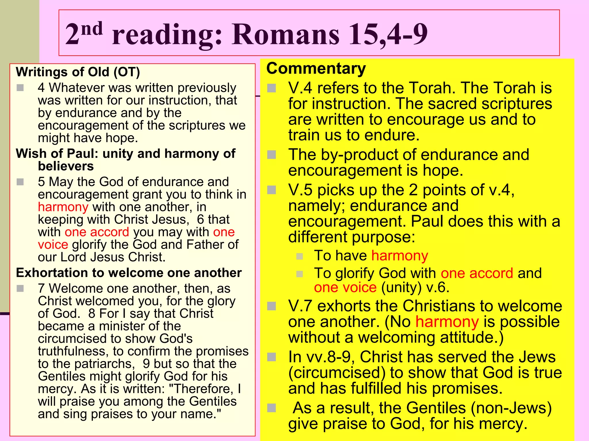 2nd reading: Romans 15,4-9
Writings of Old (OT)
 4 Whatever was written previously
was written for our instruction, that
by endurance and by the
encouragement of the scriptures we
might have hope.
Wish of Paul: unity and harmony of
believers
 5 May the God of endurance and
encouragement grant you to think in
harmony with one another, in
keeping with Christ Jesus, 6 that
with one accord you may with one
voice glorify the God and Father of
our Lord Jesus Christ.
Exhortation to welcome one another
 7 Welcome one another, then, as
Christ welcomed you, for the glory
of God. 8 For I say that Christ
became a minister of the
circumcised to show God's
truthfulness, to confirm the promises
to the patriarchs, 9 but so that the
Gentiles might glorify God for his
mercy. As it is written: "Therefore, I
will praise you among the Gentiles
and sing praises to your name."
Commentary
 V.4 refers to the Torah. The Torah is
for instruction. The sacred scriptures
are written to encourage us and to
train us to endure.
 The by-product of endurance and
encouragement is hope.
 V.5 picks up the 2 points of v.4,
namely; endurance and
encouragement. Paul does this with a
different purpose:
 To have harmony
 To glorify God with one accord and
one voice (unity) v.6.
 V.7 exhorts the Christians to welcome
one another. (No harmony is possible
without a welcoming attitude.)
 In vv.8-9, Christ has served the Jews
(circumcised) to show that God is true
and has fulfilled his promises.
 As a result, the Gentiles (non-Jews)
give praise to God, for his mercy.
 