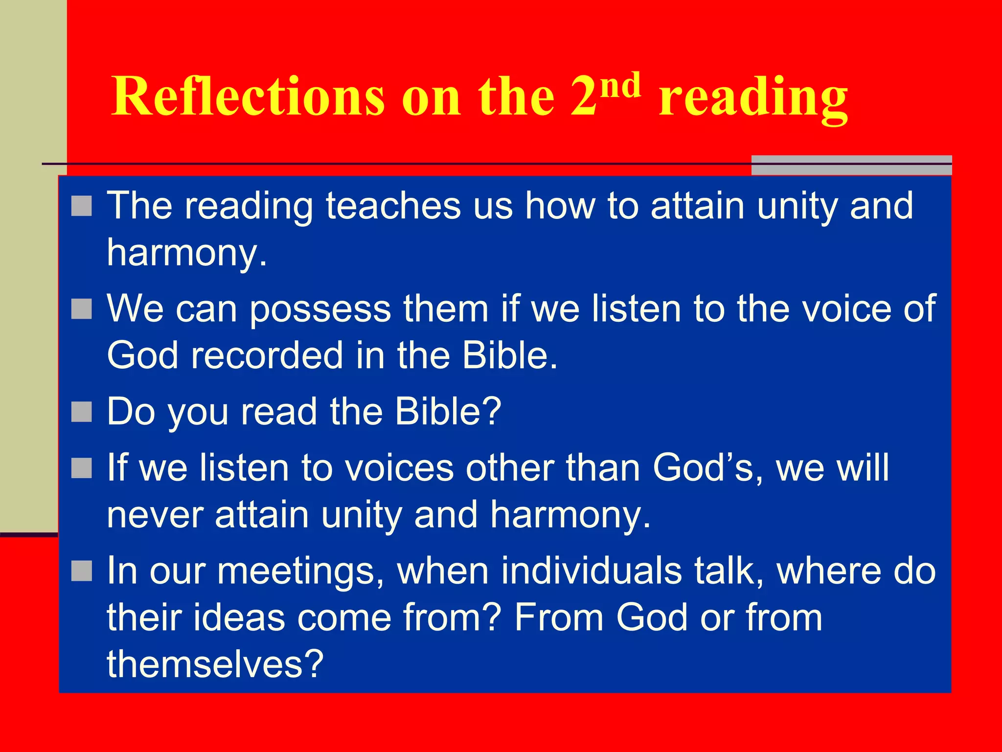 Reflections on the 2nd reading
 The reading teaches us how to attain unity and
harmony.
 We can possess them if we listen to the voice of
God recorded in the Bible.
 Do you read the Bible?
 If we listen to voices other than God’s, we will
never attain unity and harmony.
 In our meetings, when individuals talk, where do
their ideas come from? From God or from
themselves?
 