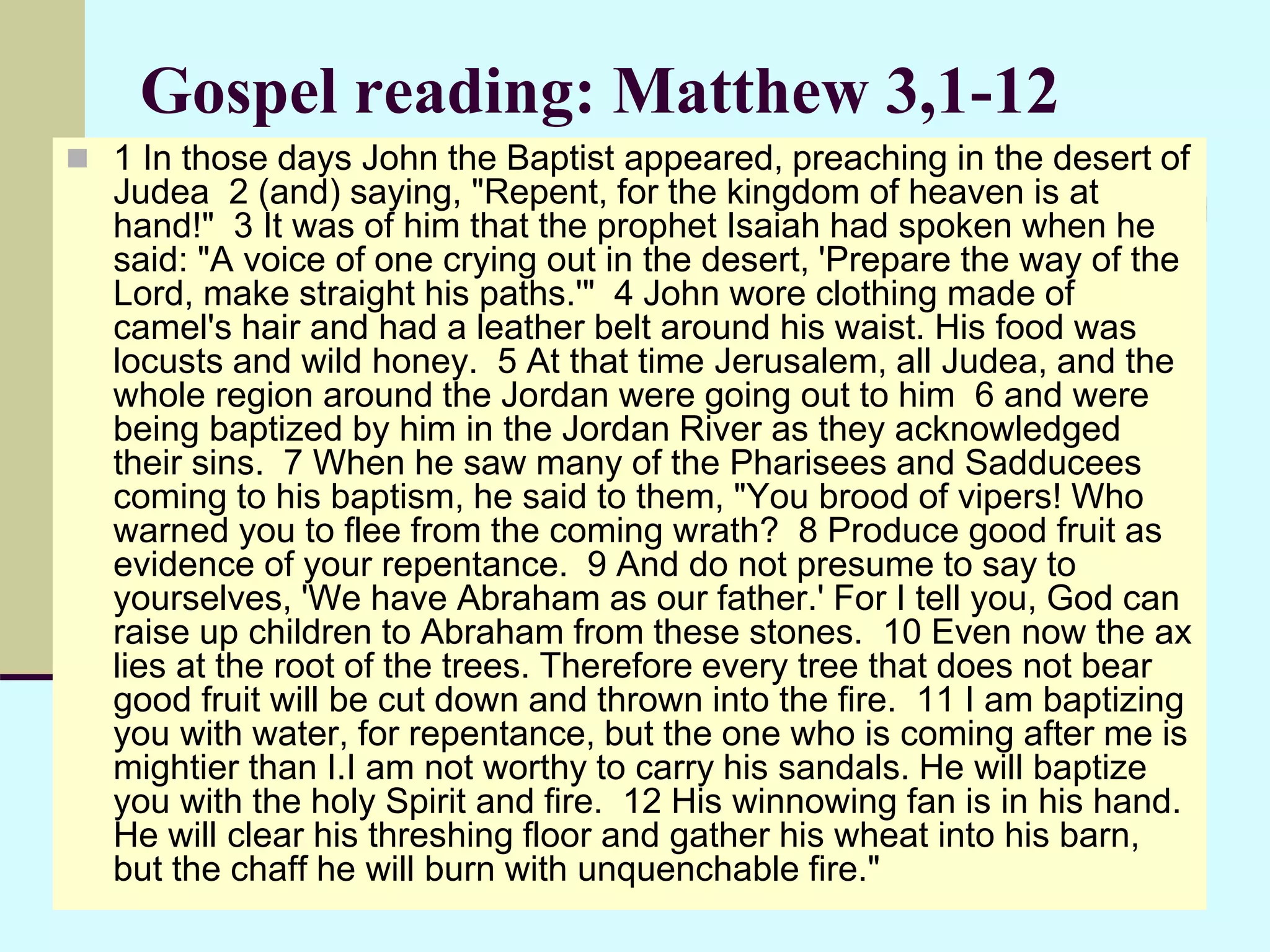 Gospel reading: Matthew 3,1-12
 1 In those days John the Baptist appeared, preaching in the desert of
Judea 2 (and) saying, "Repent, for the kingdom of heaven is at
hand!" 3 It was of him that the prophet Isaiah had spoken when he
said: "A voice of one crying out in the desert, 'Prepare the way of the
Lord, make straight his paths.'" 4 John wore clothing made of
camel's hair and had a leather belt around his waist. His food was
locusts and wild honey. 5 At that time Jerusalem, all Judea, and the
whole region around the Jordan were going out to him 6 and were
being baptized by him in the Jordan River as they acknowledged
their sins. 7 When he saw many of the Pharisees and Sadducees
coming to his baptism, he said to them, "You brood of vipers! Who
warned you to flee from the coming wrath? 8 Produce good fruit as
evidence of your repentance. 9 And do not presume to say to
yourselves, 'We have Abraham as our father.' For I tell you, God can
raise up children to Abraham from these stones. 10 Even now the ax
lies at the root of the trees. Therefore every tree that does not bear
good fruit will be cut down and thrown into the fire. 11 I am baptizing
you with water, for repentance, but the one who is coming after me is
mightier than I.I am not worthy to carry his sandals. He will baptize
you with the holy Spirit and fire. 12 His winnowing fan is in his hand.
He will clear his threshing floor and gather his wheat into his barn,
but the chaff he will burn with unquenchable fire."
 