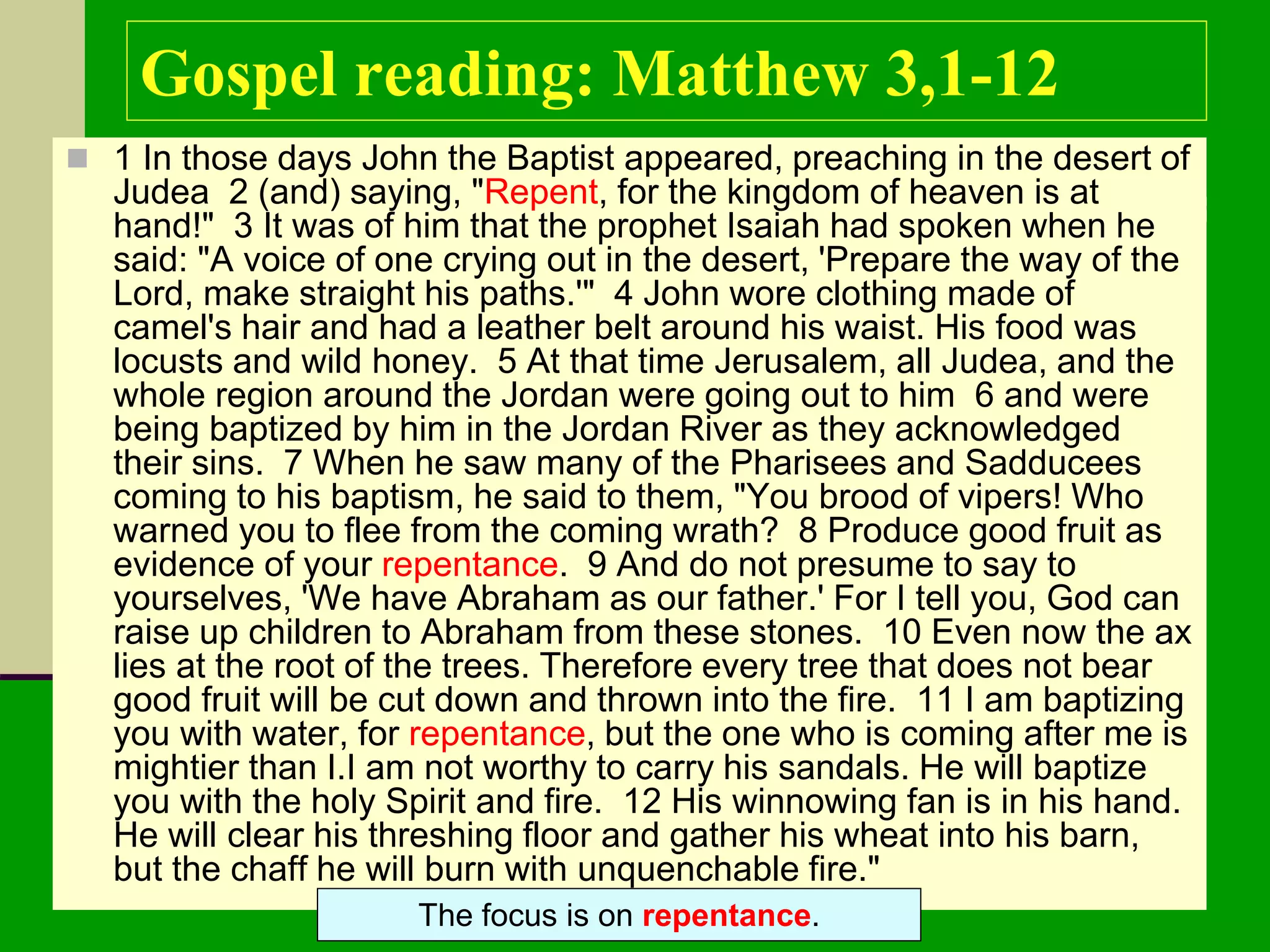 Gospel reading: Matthew 3,1-12
 1 In those days John the Baptist appeared, preaching in the desert of
Judea 2 (and) saying, "Repent, for the kingdom of heaven is at
hand!" 3 It was of him that the prophet Isaiah had spoken when he
said: "A voice of one crying out in the desert, 'Prepare the way of the
Lord, make straight his paths.'" 4 John wore clothing made of
camel's hair and had a leather belt around his waist. His food was
locusts and wild honey. 5 At that time Jerusalem, all Judea, and the
whole region around the Jordan were going out to him 6 and were
being baptized by him in the Jordan River as they acknowledged
their sins. 7 When he saw many of the Pharisees and Sadducees
coming to his baptism, he said to them, "You brood of vipers! Who
warned you to flee from the coming wrath? 8 Produce good fruit as
evidence of your repentance. 9 And do not presume to say to
yourselves, 'We have Abraham as our father.' For I tell you, God can
raise up children to Abraham from these stones. 10 Even now the ax
lies at the root of the trees. Therefore every tree that does not bear
good fruit will be cut down and thrown into the fire. 11 I am baptizing
you with water, for repentance, but the one who is coming after me is
mightier than I.I am not worthy to carry his sandals. He will baptize
you with the holy Spirit and fire. 12 His winnowing fan is in his hand.
He will clear his threshing floor and gather his wheat into his barn,
but the chaff he will burn with unquenchable fire."
The focus is on repentance.
 