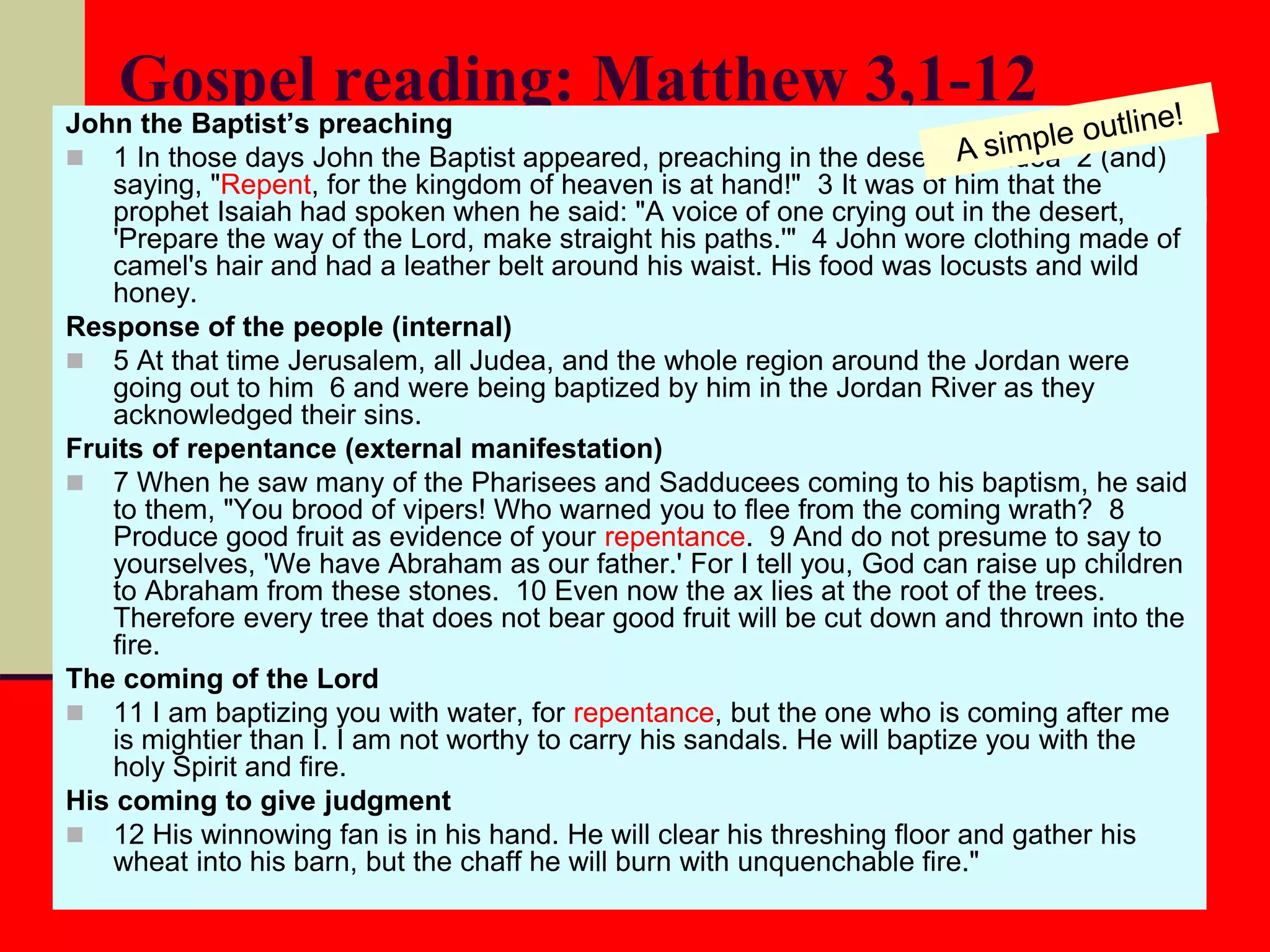 Gospel reading: Matthew 3,1-12John the Baptist’s preaching
 1 In those days John the Baptist appeared, preaching in the desert of Judea 2 (and)
saying, "Repent, for the kingdom of heaven is at hand!" 3 It was of him that the
prophet Isaiah had spoken when he said: "A voice of one crying out in the desert,
'Prepare the way of the Lord, make straight his paths.'" 4 John wore clothing made of
camel's hair and had a leather belt around his waist. His food was locusts and wild
honey.
Response of the people (internal)
 5 At that time Jerusalem, all Judea, and the whole region around the Jordan were
going out to him 6 and were being baptized by him in the Jordan River as they
acknowledged their sins.
Fruits of repentance (external manifestation)
 7 When he saw many of the Pharisees and Sadducees coming to his baptism, he said
to them, "You brood of vipers! Who warned you to flee from the coming wrath? 8
Produce good fruit as evidence of your repentance. 9 And do not presume to say to
yourselves, 'We have Abraham as our father.' For I tell you, God can raise up children
to Abraham from these stones. 10 Even now the ax lies at the root of the trees.
Therefore every tree that does not bear good fruit will be cut down and thrown into the
fire.
The coming of the Lord
 11 I am baptizing you with water, for repentance, but the one who is coming after me
is mightier than I. I am not worthy to carry his sandals. He will baptize you with the
holy Spirit and fire.
His coming to give judgment
 12 His winnowing fan is in his hand. He will clear his threshing floor and gather his
wheat into his barn, but the chaff he will burn with unquenchable fire."
 