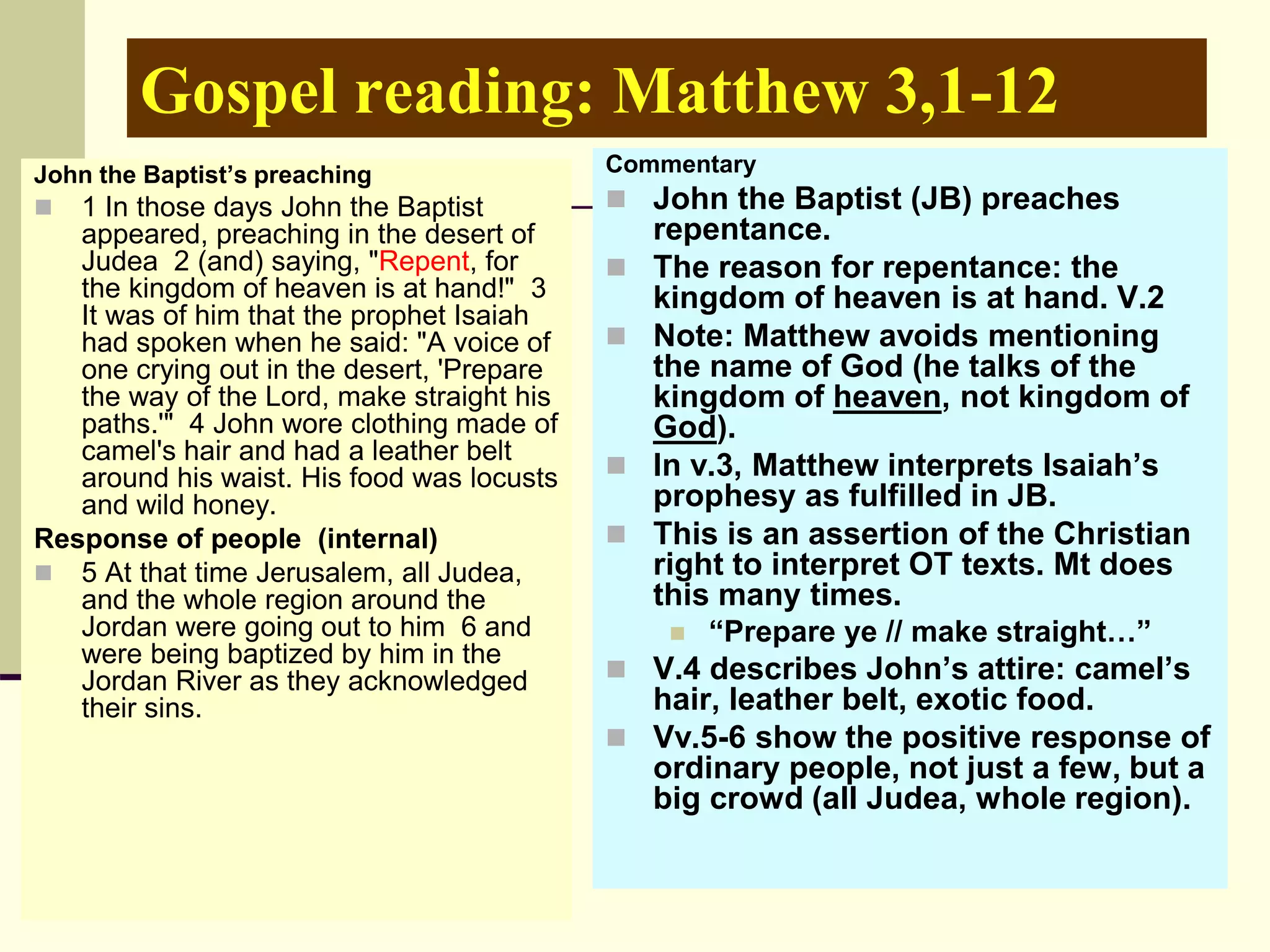 Gospel reading: Matthew 3,1-12
John the Baptist’s preaching
 1 In those days John the Baptist
appeared, preaching in the desert of
Judea 2 (and) saying, "Repent, for
the kingdom of heaven is at hand!" 3
It was of him that the prophet Isaiah
had spoken when he said: "A voice of
one crying out in the desert, 'Prepare
the way of the Lord, make straight his
paths.'" 4 John wore clothing made of
camel's hair and had a leather belt
around his waist. His food was locusts
and wild honey.
Response of people (internal)
 5 At that time Jerusalem, all Judea,
and the whole region around the
Jordan were going out to him 6 and
were being baptized by him in the
Jordan River as they acknowledged
their sins.
Commentary
 John the Baptist (JB) preaches
repentance.
 The reason for repentance: the
kingdom of heaven is at hand. V.2
 Note: Matthew avoids mentioning
the name of God (he talks of the
kingdom of heaven, not kingdom of
God).
 In v.3, Matthew interprets Isaiah’s
prophesy as fulfilled in JB.
 This is an assertion of the Christian
right to interpret OT texts. Mt does
this many times.
 “Prepare ye // make straight…”
 V.4 describes John’s attire: camel’s
hair, leather belt, exotic food.
 Vv.5-6 show the positive response of
ordinary people, not just a few, but a
big crowd (all Judea, whole region).
 