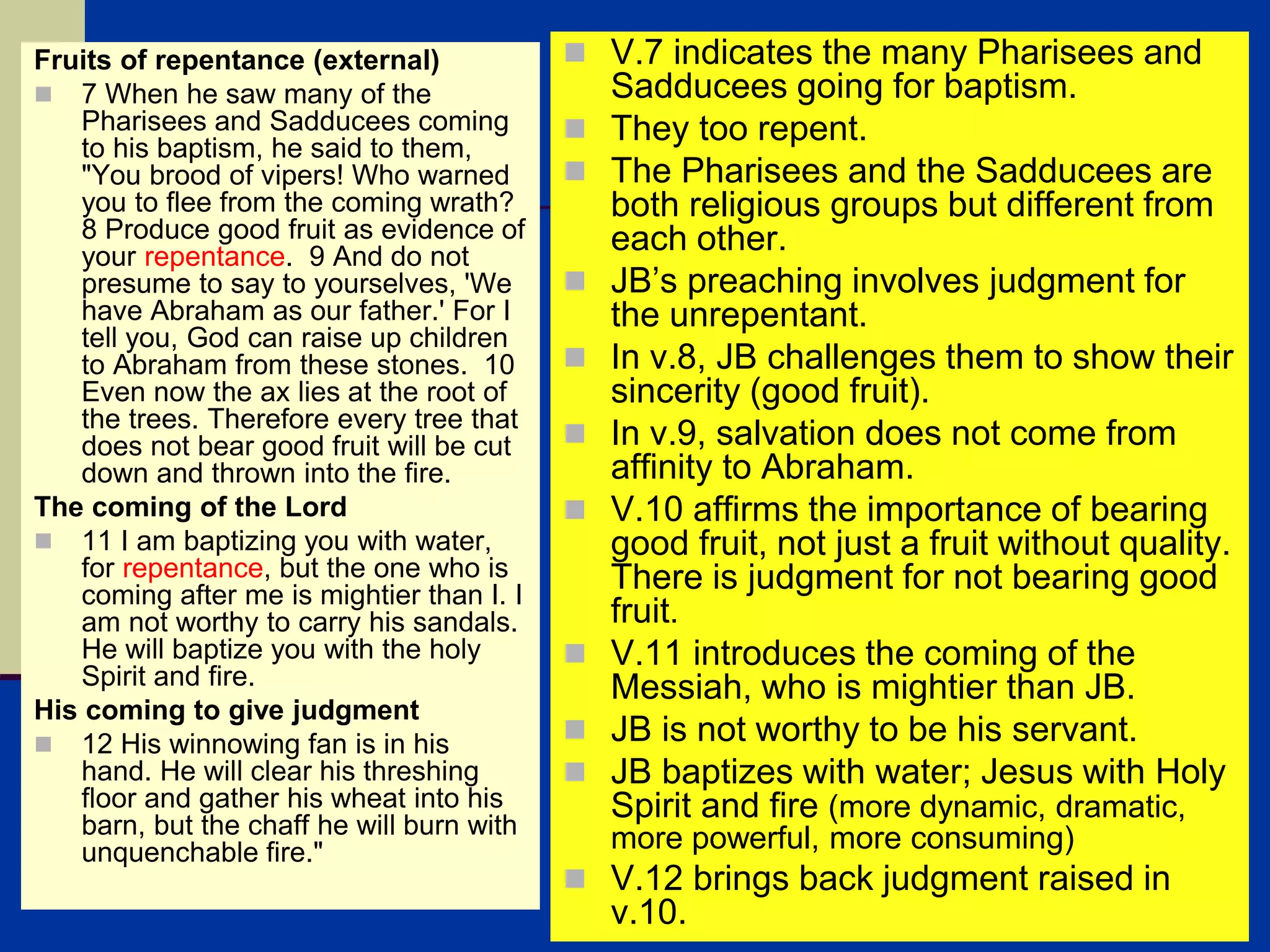Fruits of repentance (external)
 7 When he saw many of the
Pharisees and Sadducees coming
to his baptism, he said to them,
"You brood of vipers! Who warned
you to flee from the coming wrath?
8 Produce good fruit as evidence of
your repentance. 9 And do not
presume to say to yourselves, 'We
have Abraham as our father.' For I
tell you, God can raise up children
to Abraham from these stones. 10
Even now the ax lies at the root of
the trees. Therefore every tree that
does not bear good fruit will be cut
down and thrown into the fire.
The coming of the Lord
 11 I am baptizing you with water,
for repentance, but the one who is
coming after me is mightier than I. I
am not worthy to carry his sandals.
He will baptize you with the holy
Spirit and fire.
His coming to give judgment
 12 His winnowing fan is in his
hand. He will clear his threshing
floor and gather his wheat into his
barn, but the chaff he will burn with
unquenchable fire."
 V.7 indicates the many Pharisees and
Sadducees going for baptism.
 They too repent.
 The Pharisees and the Sadducees are
both religious groups but different from
each other.
 JB’s preaching involves judgment for
the unrepentant.
 In v.8, JB challenges them to show their
sincerity (good fruit).
 In v.9, salvation does not come from
affinity to Abraham.
 V.10 affirms the importance of bearing
good fruit, not just a fruit without quality.
There is judgment for not bearing good
fruit.
 V.11 introduces the coming of the
Messiah, who is mightier than JB.
 JB is not worthy to be his servant.
 JB baptizes with water; Jesus with Holy
Spirit and fire (more dynamic, dramatic,
more powerful, more consuming)
 V.12 brings back judgment raised in
v.10.
 