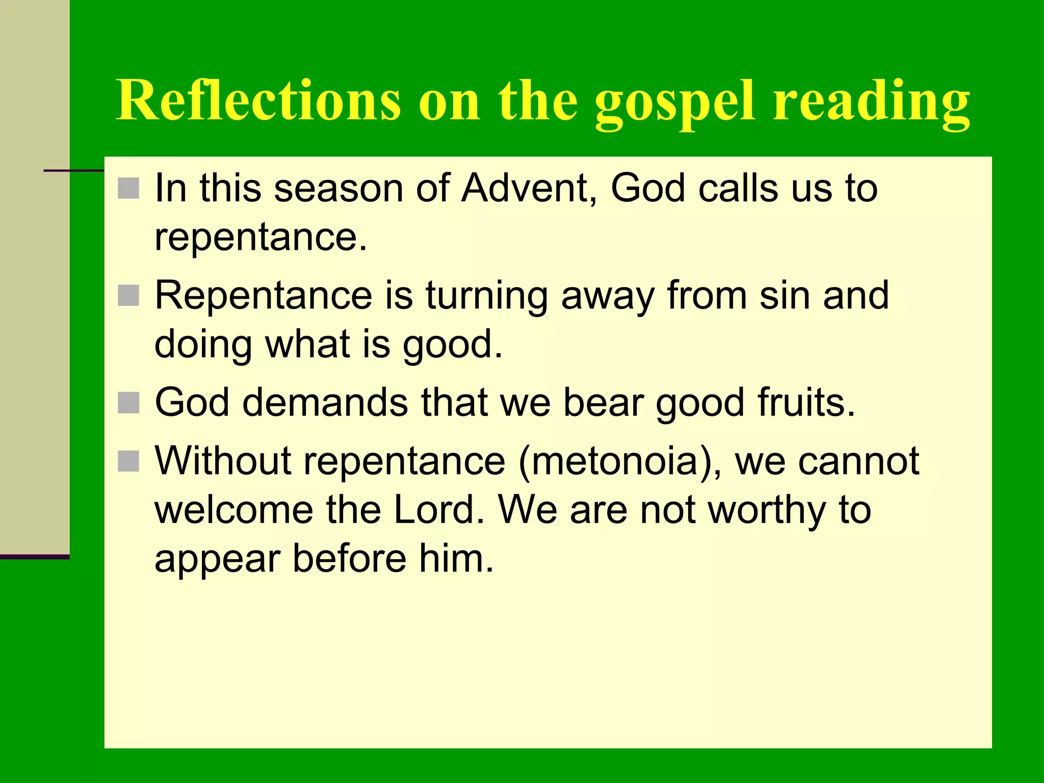 Reflections on the gospel reading
 In this season of Advent, God calls us to
repentance.
 Repentance is turning away from sin and
doing what is good.
 God demands that we bear good fruits.
 Without repentance (metonoia), we cannot
welcome the Lord. We are not worthy to
appear before him.
 