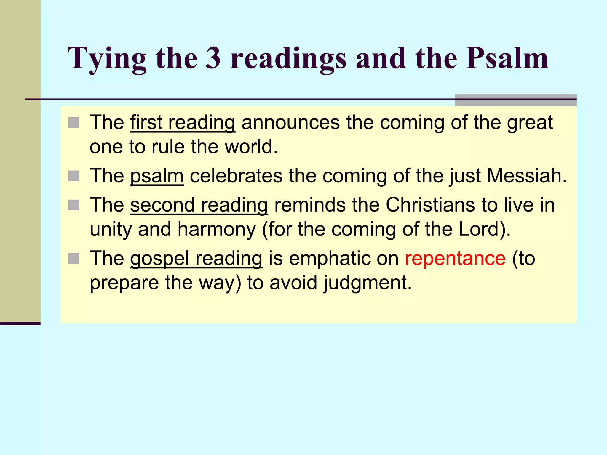 Tying the 3 readings and the Psalm
 The first reading announces the coming of the great
one to rule the world.
 The psalm celebrates the coming of the just Messiah.
 The second reading reminds the Christians to live in
unity and harmony (for the coming of the Lord).
 The gospel reading is emphatic on repentance (to
prepare the way) to avoid judgment.
 