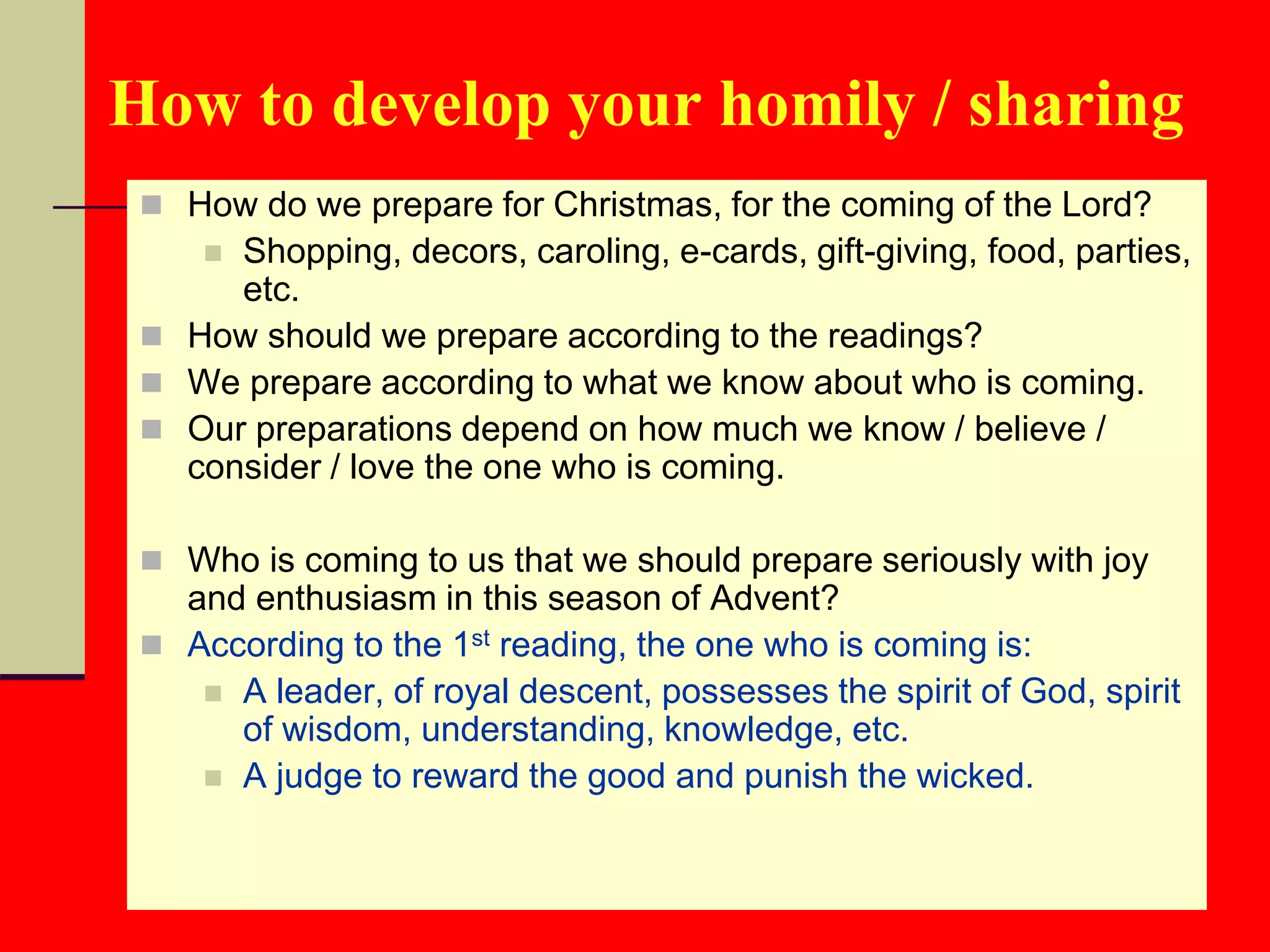 How to develop your homily / sharing
 How do we prepare for Christmas, for the coming of the Lord?
 Shopping, decors, caroling, e-cards, gift-giving, food, parties,
etc.
 How should we prepare according to the readings?
 We prepare according to what we know about who is coming.
 Our preparations depend on how much we know / believe /
consider / love the one who is coming.
 Who is coming to us that we should prepare seriously with joy
and enthusiasm in this season of Advent?
 According to the 1st reading, the one who is coming is:
 A leader, of royal descent, possesses the spirit of God, spirit
of wisdom, understanding, knowledge, etc.
 A judge to reward the good and punish the wicked.
 