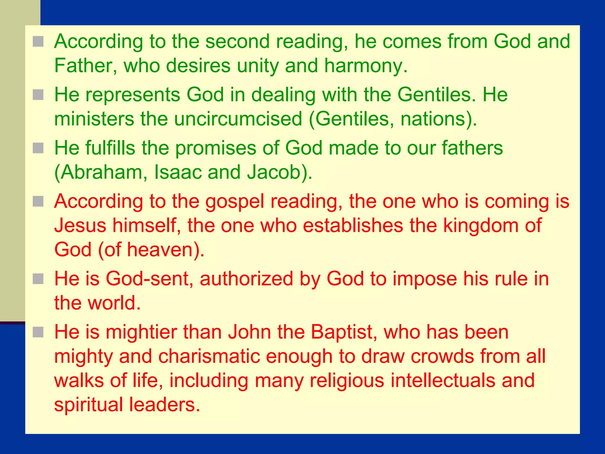  According to the second reading, he comes from God and
Father, who desires unity and harmony.
 He represents God in dealing with the Gentiles. He
ministers the uncircumcised (Gentiles, nations).
 He fulfills the promises of God made to our fathers
(Abraham, Isaac and Jacob).
 According to the gospel reading, the one who is coming is
Jesus himself, the one who establishes the kingdom of
God (of heaven).
 He is God-sent, authorized by God to impose his rule in
the world.
 He is mightier than John the Baptist, who has been
mighty and charismatic enough to draw crowds from all
walks of life, including many religious intellectuals and
spiritual leaders.
 