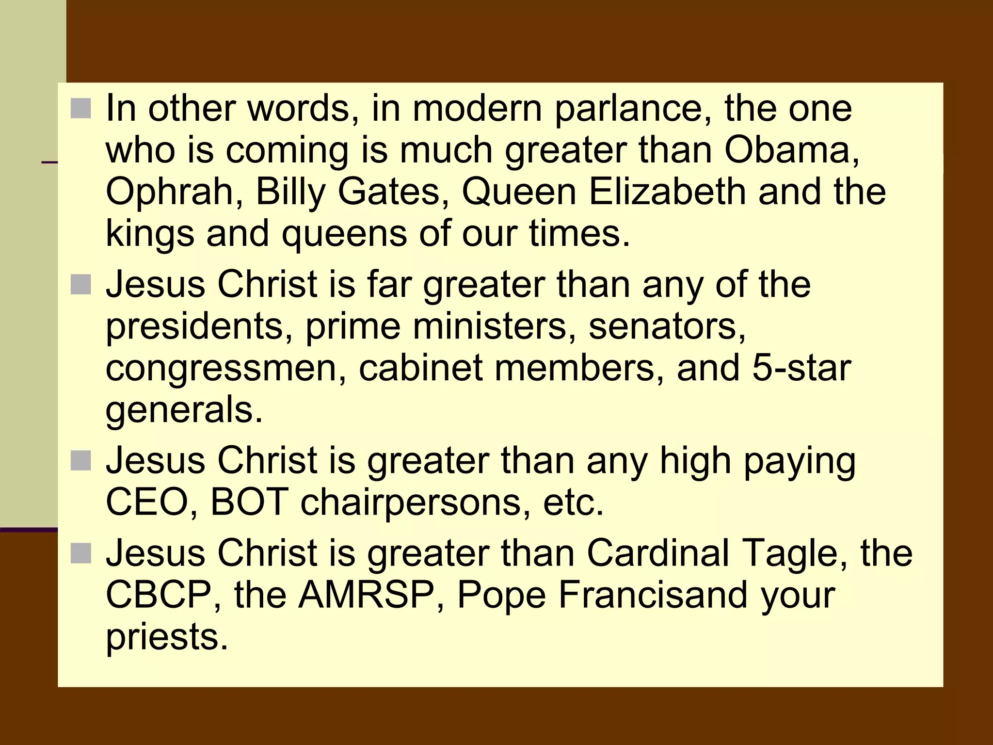  In other words, in modern parlance, the one
who is coming is much greater than Obama,
Ophrah, Billy Gates, Queen Elizabeth and the
kings and queens of our times.
 Jesus Christ is far greater than any of the
presidents, prime ministers, senators,
congressmen, cabinet members, and 5-star
generals.
 Jesus Christ is greater than any high paying
CEO, BOT chairpersons, etc.
 Jesus Christ is greater than Cardinal Tagle, the
CBCP, the AMRSP, Pope Francisand your
priests.
 