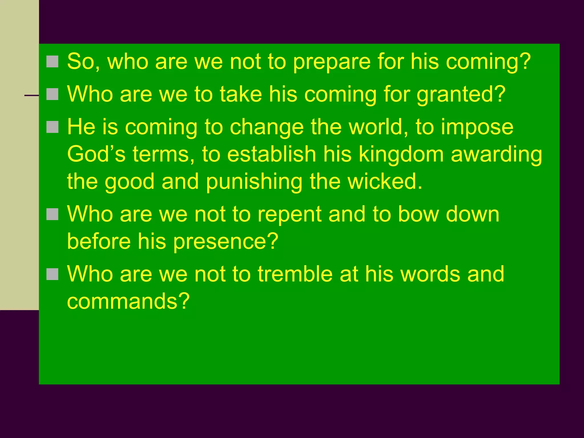  So, who are we not to prepare for his coming?
 Who are we to take his coming for granted?
 He is coming to change the world, to impose
God’s terms, to establish his kingdom awarding
the good and punishing the wicked.
 Who are we not to repent and to bow down
before his presence?
 Who are we not to tremble at his words and
commands?
 