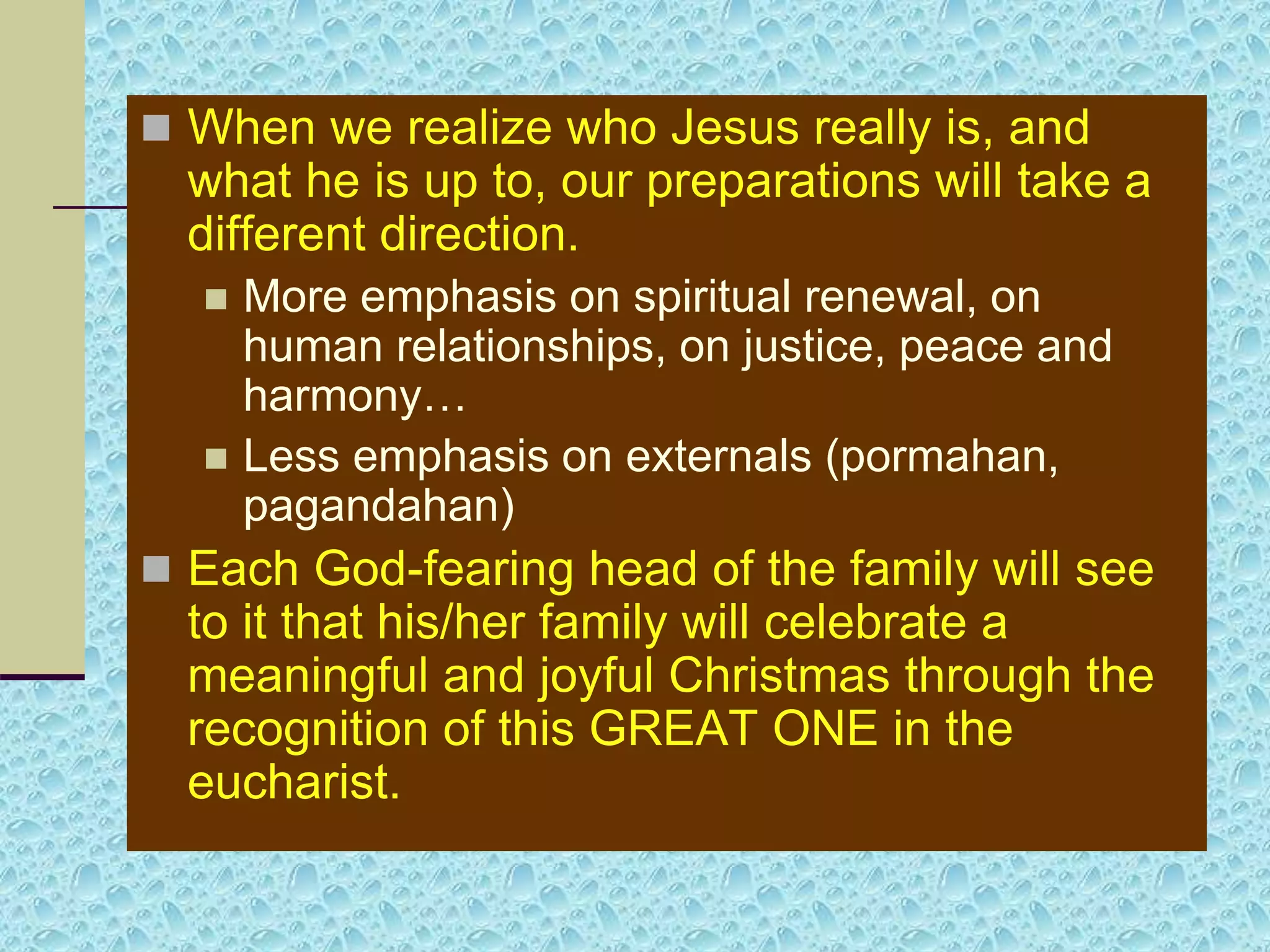  When we realize who Jesus really is, and
what he is up to, our preparations will take a
different direction.
 More emphasis on spiritual renewal, on
human relationships, on justice, peace and
harmony…
 Less emphasis on externals (pormahan,
pagandahan)
 Each God-fearing head of the family will see
to it that his/her family will celebrate a
meaningful and joyful Christmas through the
recognition of this GREAT ONE in the
eucharist.
 