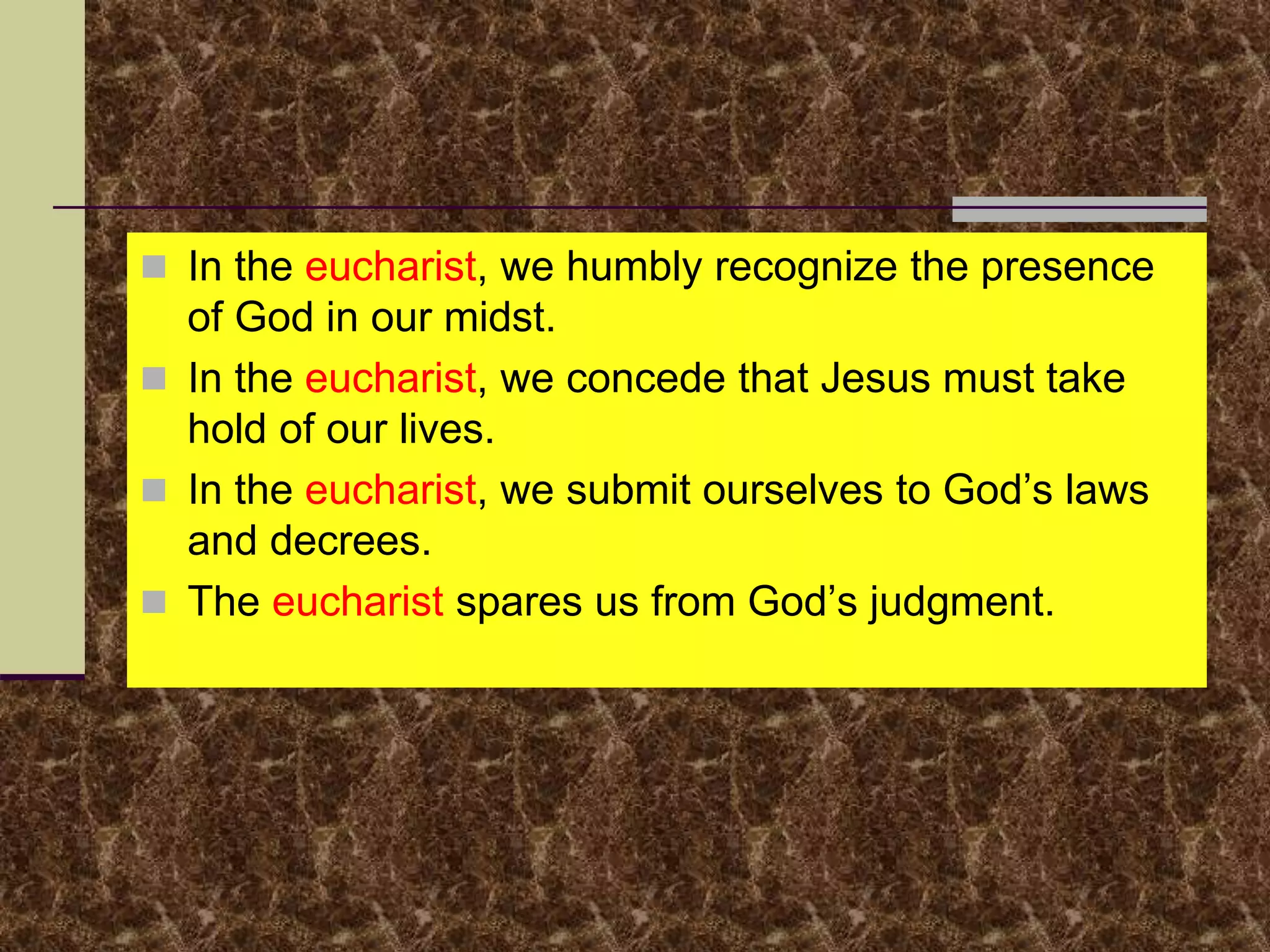  In the eucharist, we humbly recognize the presence
of God in our midst.
 In the eucharist, we concede that Jesus must take
hold of our lives.
 In the eucharist, we submit ourselves to God’s laws
and decrees.
 The eucharist spares us from God’s judgment.
 