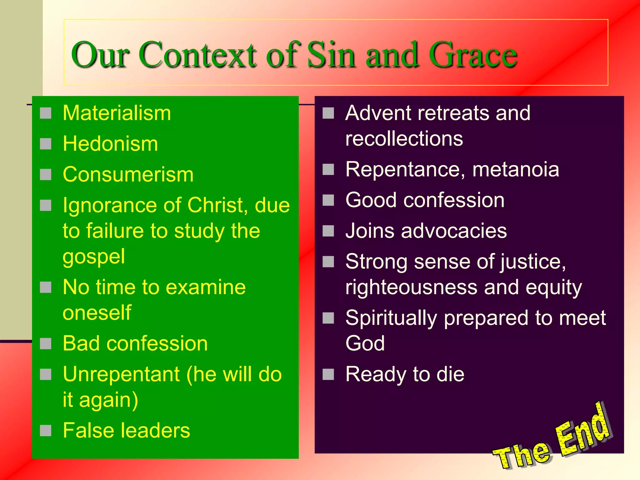 Our Context of Sin and Grace
 Materialism
 Hedonism
 Consumerism
 Ignorance of Christ, due
to failure to study the
gospel
 No time to examine
oneself
 Bad confession
 Unrepentant (he will do
it again)
 False leaders
 Advent retreats and
recollections
 Repentance, metanoia
 Good confession
 Joins advocacies
 Strong sense of justice,
righteousness and equity
 Spiritually prepared to meet
God
 Ready to die
 