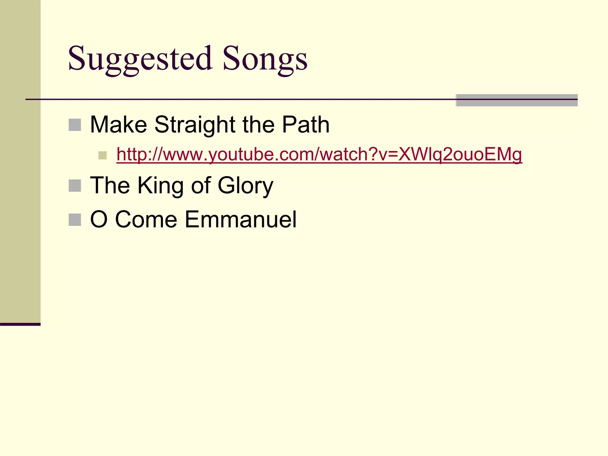 Suggested Songs
 Make Straight the Path
 http://www.youtube.com/watch?v=XWlq2ouoEMg
 The King of Glory
 O Come Emmanuel
 